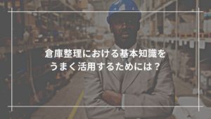 倉庫整理における基礎知識をうまく活用するためには？